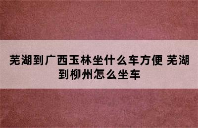 芜湖到广西玉林坐什么车方便 芜湖到柳州怎么坐车